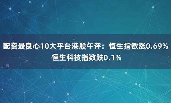 配资最良心10大平台港股午评：恒生指数涨0.69% 恒生科技指数跌0.1%