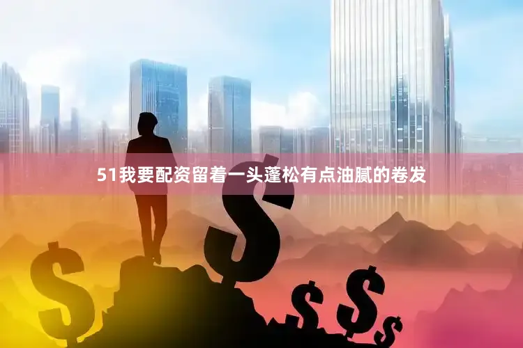 51我要配资留着一头蓬松有点油腻的卷发