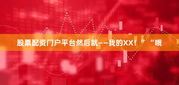 股票配资门户平台然后就——我的XX！” “哦