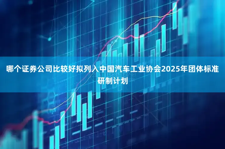 哪个证券公司比较好拟列入中国汽车工业协会2025年团体标准研制计划