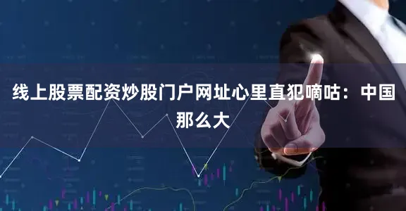 线上股票配资炒股门户网址心里直犯嘀咕：中国那么大