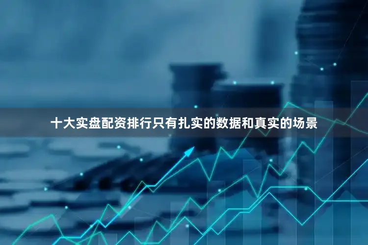 十大实盘配资排行只有扎实的数据和真实的场景