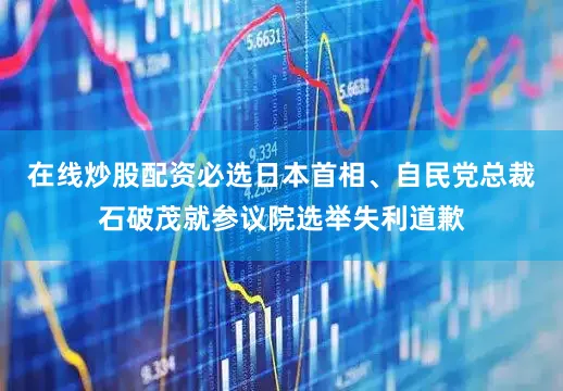 在线炒股配资必选日本首相、自民党总裁石破茂就参议院选举失利道歉