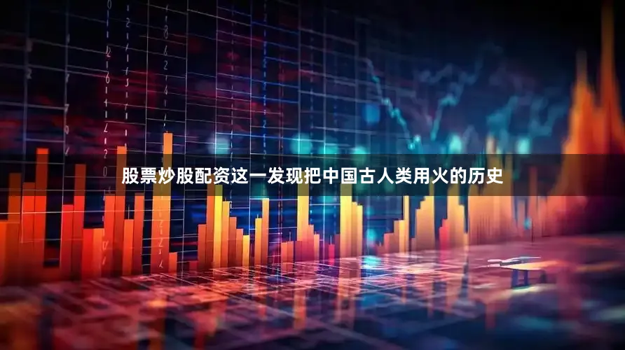 股票炒股配资这一发现把中国古人类用火的历史