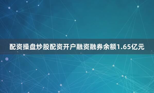 配资操盘炒股配资开户融资融券余额1.65亿元